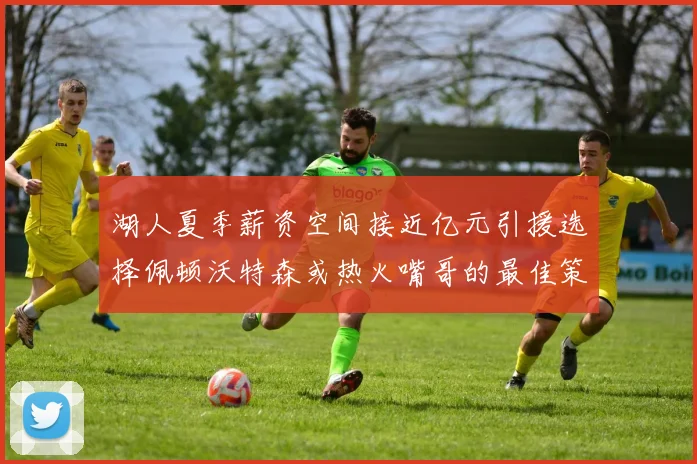 湖人夏季薪资空间接近亿元引援选择佩顿沃特森或热火嘴哥的最佳策略