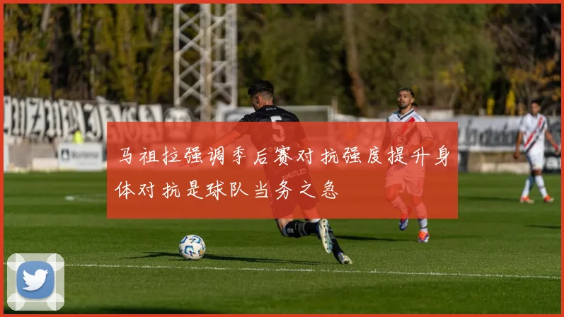 马祖拉强调季后赛对抗强度提升身体对抗是球队当务之急